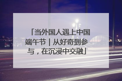 当外国人遇上中国端午节｜从好奇到参与，在沉浸中交融