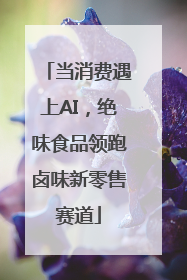 当消费遇上AI，绝味食品领跑卤味新零售赛道