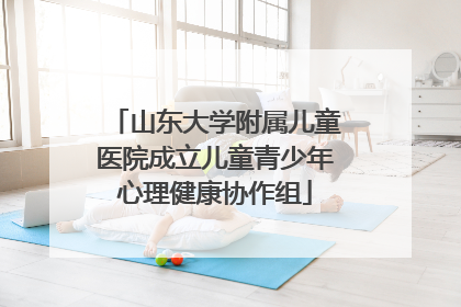 山东大学附属儿童医院成立儿童青少年心理健康协作组