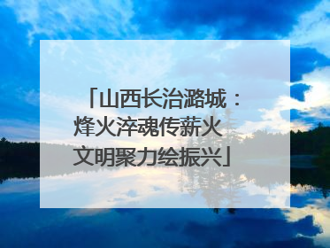 山西长治潞城：烽火淬魂传薪火 文明聚力绘振兴