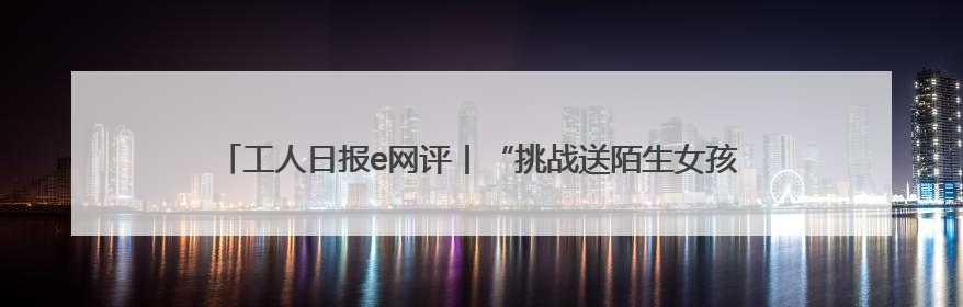 工人日报e网评丨“挑战送陌生女孩回家”？恶趣味的流量赛道没有未来