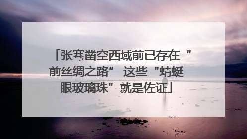 张骞凿空西域前已存在“前丝绸之路” 这些“蜻蜓眼玻璃珠”就是佐证