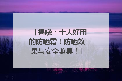 揭晓：十大好用的防晒霜！防晒效果与安全兼具！