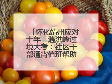 怀化靖州应对十年一遇洪峰过境大考：社区干部通宵值班帮助居民转移财产