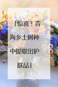惊喜！青海乡土树种中提取出护肤品