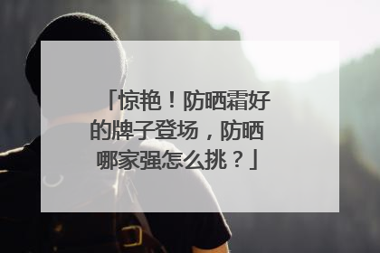 惊艳！防晒霜好的牌子登场，防晒哪家强怎么挑？