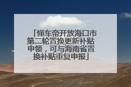 懂车帝开放海口市第二轮置换更新补贴申领，可与海南省置换补贴重复申报