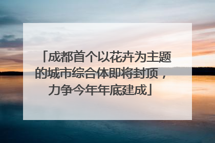 成都首个以花卉为主题的城市综合体即将封顶，力争今年年底建成