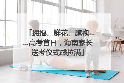 拥抱、鲜花、旗袍……高考首日，海南家长送考仪式感拉满