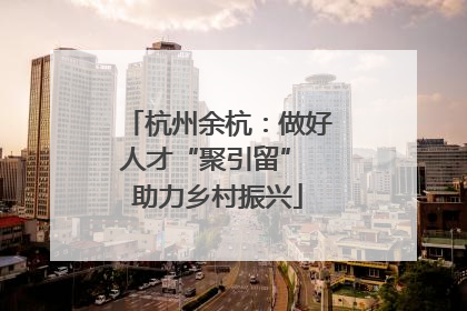 杭州余杭：做好人才“聚引留” 助力乡村振兴