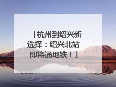 杭州到绍兴新选择：绍兴北站即将通地铁！
