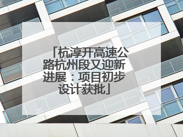 杭淳开高速公路杭州段又迎新进展：项目初步设计获批