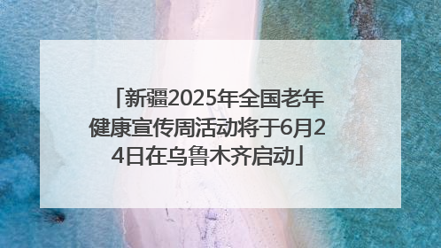 新疆2025年全国老年健康宣传周活动将于6月24日在乌鲁木齐启动