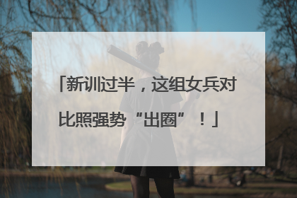 新训过半，这组女兵对比照强势“出圈”！