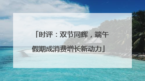 时评：双节同辉，端午假期成消费增长新动力