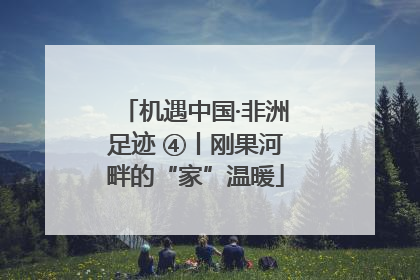 机遇中国·非洲足迹 ④丨刚果河畔的“家”温暖