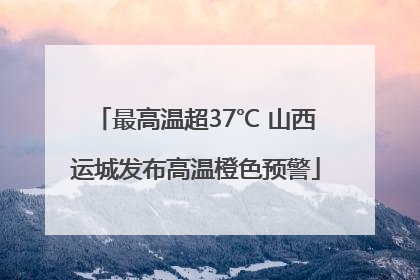 最高温超37℃ 山西运城发布高温橙色预警