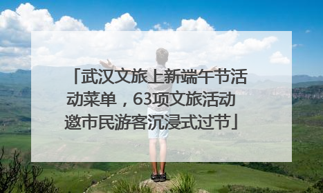 武汉文旅上新端午节活动菜单，63项文旅活动邀市民游客沉浸式过节