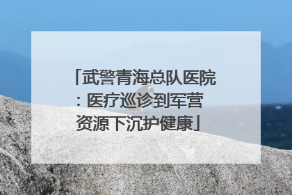 武警青海总队医院：医疗巡诊到军营  资源下沉护健康