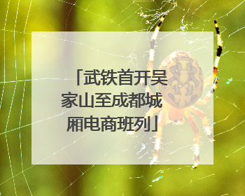 武铁首开吴家山至成都城厢电商班列