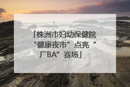 株洲市妇幼保健院“健康夜市”点亮“厂BA”赛场