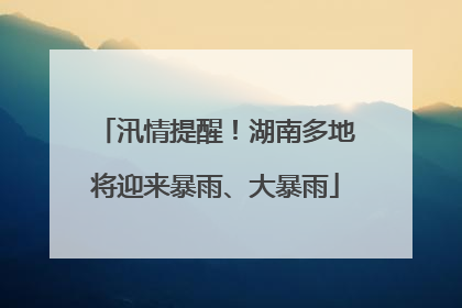 汛情提醒！湖南多地将迎来暴雨、大暴雨