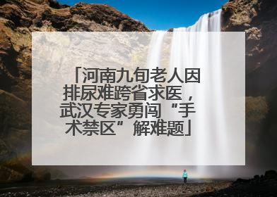 河南九旬老人因排尿难跨省求医，武汉专家勇闯“手术禁区”解难题