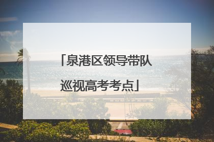 泉港区领导带队巡视高考考点