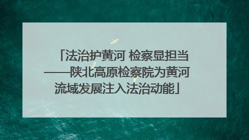 法治护黄河 检察显担当——陕北高原检察院为黄河流域发展注入法治动能