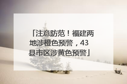 注意防范！福建两地涉橙色预警，43县市区涉黄色预警