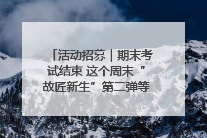 活动招募｜期末考试结束 这个周末“故匠新生”第二弹等着同学们来体验！