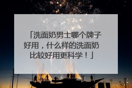 洗面奶男士哪个牌子好用，什么样的洗面奶比较好用更科学！