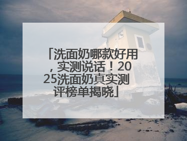 洗面奶哪款好用，实测说话！2025洗面奶真实测评榜单揭晓