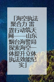 海空执法聚合力 雷霆行动筑天网——山东烟台海警局探索海空一体提升立体执法效能纪实