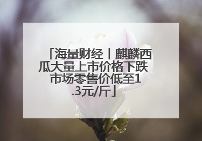 海量财经丨麒麟西瓜大量上市价格下跌 市场零售价低至1.3元/斤