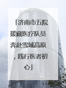 济南市五院援藏医疗队员奔赴雪域高原，践行医者初心