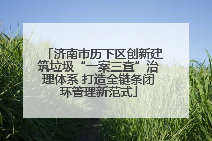 济南市历下区创新建筑垃圾“一案三查”治理体系 打造全链条闭环管理新范式