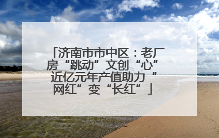 济南市市中区：老厂房“跳动”文创“心” 近亿元年产值助力“网红”变“长红”