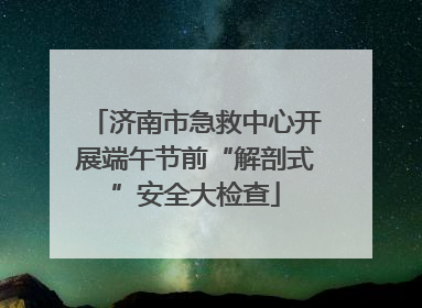 济南市急救中心开展端午节前“解剖式”安全大检查