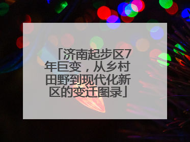 济南起步区7年巨变，从乡村田野到现代化新区的变迁图录