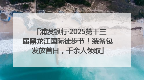 浦发银行·2025第十三届黑龙江国际徒步节！装备包发放首日，千余人领取