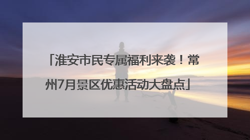 淮安市民专属福利来袭！常州7月景区优惠活动大盘点