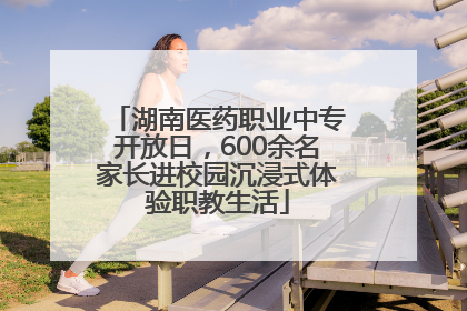 湖南医药职业中专开放日，600余名家长进校园沉浸式体验职教生活