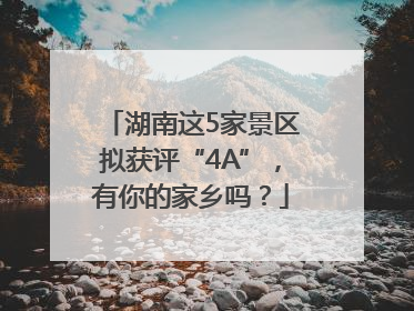 湖南这5家景区拟获评“4A”，有你的家乡吗？