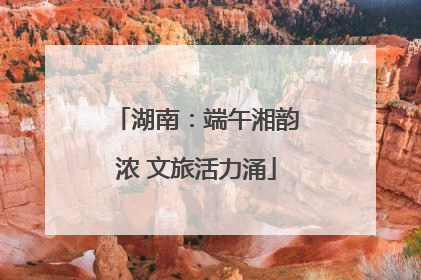湖南：端午湘韵浓 文旅活力涌