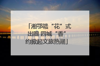 湘鄂赣“花”式出圈 四城“香”约掀起文旅热潮