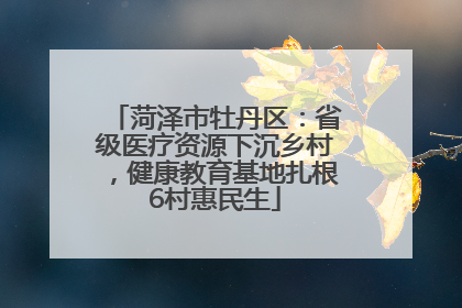 菏泽市牡丹区：省级医疗资源下沉乡村，健康教育基地扎根6村惠民生