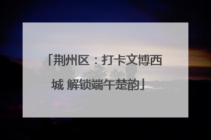 荆州区：打卡文博西城 解锁端午楚韵