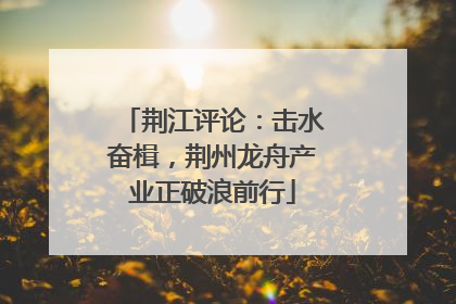 荆江评论：击水奋楫，荆州龙舟产业正破浪前行