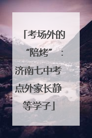 考场外的“陪烤”：济南七中考点外家长静等学子